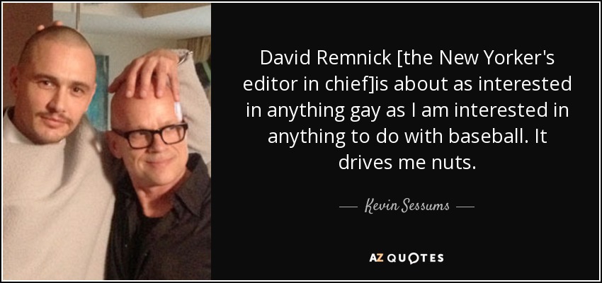 David Remnick [the New Yorker's editor in chief]is about as interested in anything gay as I am interested in anything to do with baseball. It drives me nuts. - Kevin Sessums