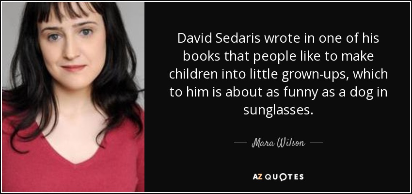 David Sedaris wrote in one of his books that people like to make children into little grown-ups, which to him is about as funny as a dog in sunglasses. - Mara Wilson