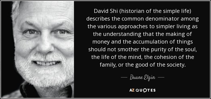 David Shi (historian of the simple life) describes the common denominator among the various approaches to simpler living as the understanding that the making of money and the accumulation of things should not smother the purity of the soul, the life of the mind, the cohesion of the family, or the good of the society. - Duane Elgin