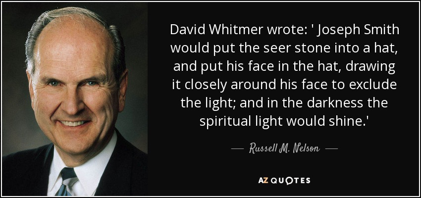 David Whitmer wrote: ' Joseph Smith would put the seer stone into a hat, and put his face in the hat, drawing it closely around his face to exclude the light; and in the darkness the spiritual light would shine.' - Russell M. Nelson