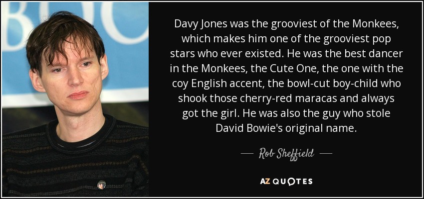 Davy Jones was the grooviest of the Monkees, which makes him one of the grooviest pop stars who ever existed. He was the best dancer in the Monkees, the Cute One, the one with the coy English accent, the bowl-cut boy-child who shook those cherry-red maracas and always got the girl. He was also the guy who stole David Bowie's original name. - Rob Sheffield