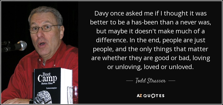 Davy once asked me if I thought it was better to be a has-been than a never was, but maybe it doesn't make much of a difference. In the end, people are just people, and the only things that matter are whether they are good or bad, loving or unloving, loved or unloved. - Todd Strasser