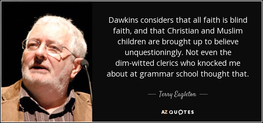 Dawkins considers that all faith is blind faith, and that Christian and Muslim children are brought up to believe unquestioningly. Not even the dim-witted clerics who knocked me about at grammar school thought that. - Terry Eagleton