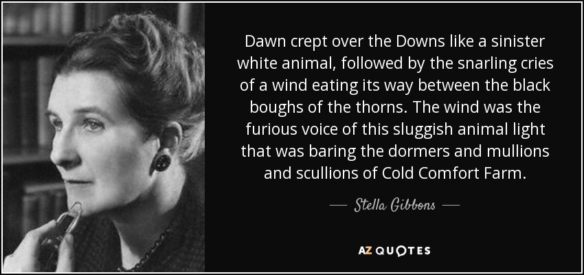 Dawn crept over the Downs like a sinister white animal, followed by the snarling cries of a wind eating its way between the black boughs of the thorns. The wind was the furious voice of this sluggish animal light that was baring the dormers and mullions and scullions of Cold Comfort Farm. - Stella Gibbons