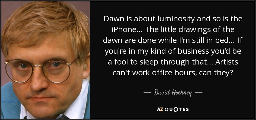 Dawn is about luminosity and so is the iPhone... The little drawings of the dawn are done while I'm still in bed... If you're in my kind of business you'd be a fool to sleep through that... Artists can't work office hours, can they? - David Hockney