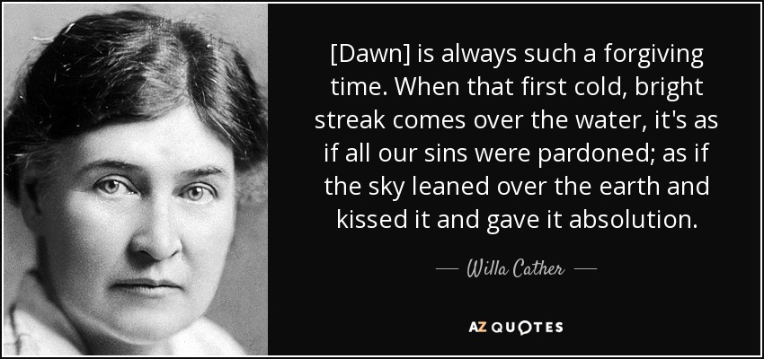 [Dawn] is always such a forgiving time. When that first cold, bright streak comes over the water, it's as if all our sins were pardoned; as if the sky leaned over the earth and kissed it and gave it absolution. - Willa Cather