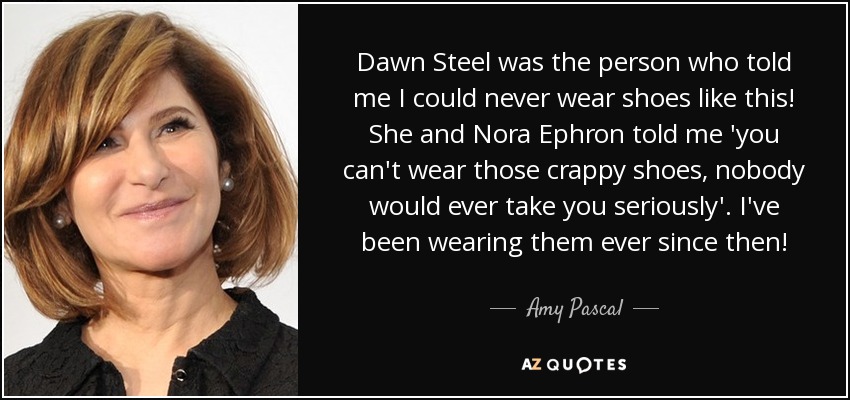 Dawn Steel was the person who told me I could never wear shoes like this! She and Nora Ephron told me 'you can't wear those crappy shoes, nobody would ever take you seriously'. I've been wearing them ever since then! - Amy Pascal