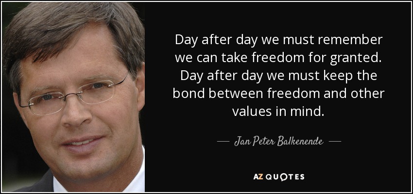 Day after day we must remember we can take freedom for granted. Day after day we must keep the bond between freedom and other values in mind. - Jan Peter Balkenende