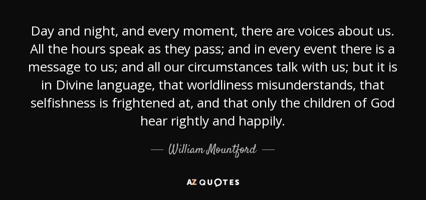 Day and night, and every moment, there are voices about us. All the hours speak as they pass; and in every event there is a message to us; and all our circumstances talk with us; but it is in Divine language, that worldliness misunderstands, that selfishness is frightened at, and that only the children of God hear rightly and happily. - William Mountford