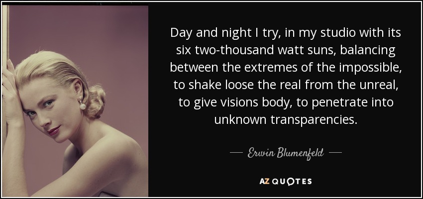 Day and night I try, in my studio with its six two-thousand watt suns, balancing between the extremes of the impossible, to shake loose the real from the unreal, to give visions body, to penetrate into unknown transparencies. - Erwin Blumenfeld