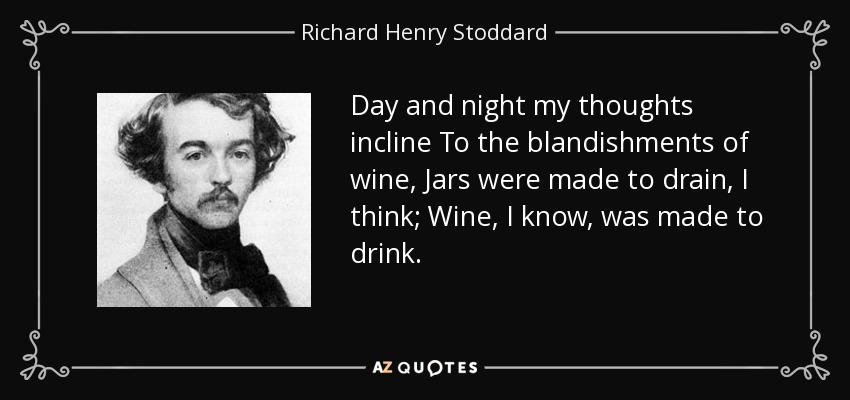 Day and night my thoughts incline To the blandishments of wine, Jars were made to drain, I think; Wine, I know, was made to drink. - Richard Henry Stoddard