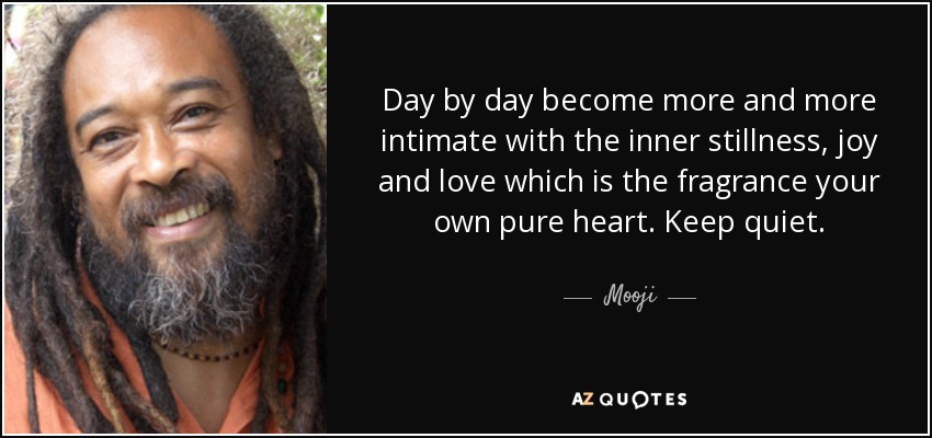 Day by day become more and more intimate with the inner stillness, joy and love which is the fragrance your own pure heart. Keep quiet. - Mooji
