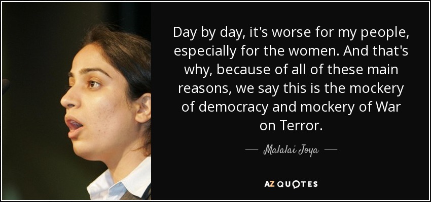 Day by day, it's worse for my people, especially for the women. And that's why, because of all of these main reasons, we say this is the mockery of democracy and mockery of War on Terror. - Malalai Joya