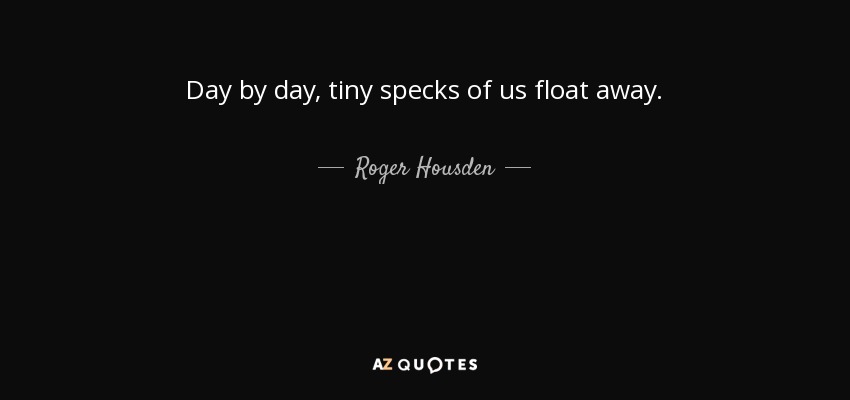 Day by day, tiny specks of us float away. - Roger Housden