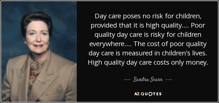 Day care poses no risk for children, provided that it is high quality.... Poor quality day care is risky for children everywhere.... The cost of poor quality day care is measured in children's lives. High quality day care costs only money. - Sandra Scarr