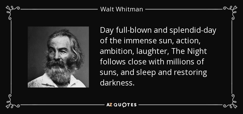 Day full-blown and splendid-day of the immense sun, action, ambition, laughter, The Night follows close with millions of suns, and sleep and restoring darkness. - Walt Whitman