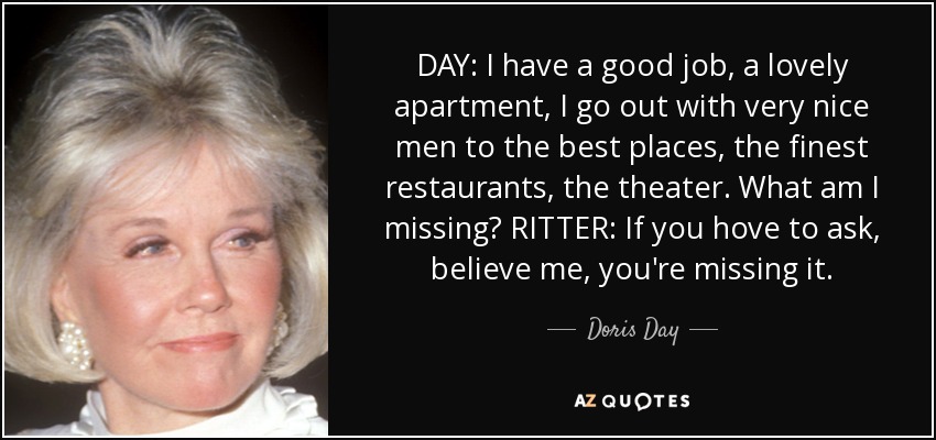 DAY: I have a good job, a lovely apartment, I go out with very nice men to the best places, the finest restaurants, the theater. What am I missing? RITTER: If you hove to ask, believe me, you're missing it. - Doris Day
