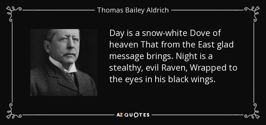 Day is a snow-white Dove of heaven That from the East glad message brings. Night is a stealthy, evil Raven, Wrapped to the eyes in his black wings. - Thomas Bailey Aldrich
