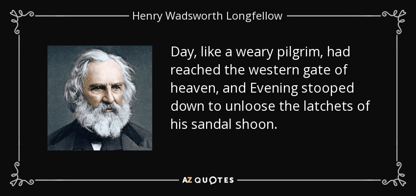 Day, like a weary pilgrim, had reached the western gate of heaven, and Evening stooped down to unloose the latchets of his sandal shoon. - Henry Wadsworth Longfellow