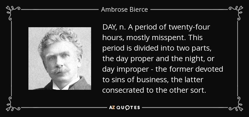DAY, n. A period of twenty-four hours, mostly misspent. This period is divided into two parts, the day proper and the night, or day improper - the former devoted to sins of business, the latter consecrated to the other sort. - Ambrose Bierce