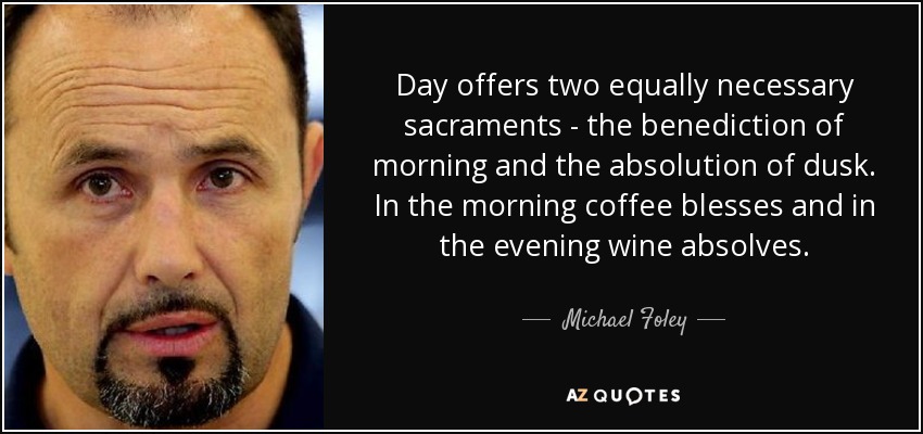 Day offers two equally necessary sacraments - the benediction of morning and the absolution of dusk. In the morning coffee blesses and in the evening wine absolves. - Michael Foley