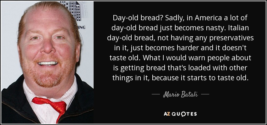 Day-old bread? Sadly, in America a lot of day-old bread just becomes nasty. Italian day-old bread, not having any preservatives in it, just becomes harder and it doesn't taste old. What I would warn people about is getting bread that's loaded with other things in it, because it starts to taste old. - Mario Batali