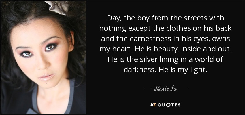 Day, the boy from the streets with nothing except the clothes on his back and the earnestness in his eyes, owns my heart. He is beauty, inside and out. He is the silver lining in a world of darkness. He is my light. - Marie Lu