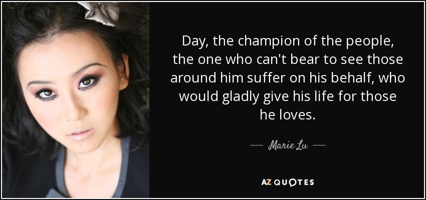 Day, the champion of the people, the one who can't bear to see those around him suffer on his behalf, who would gladly give his life for those he loves. - Marie Lu