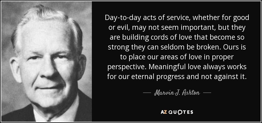 Day-to-day acts of service, whether for good or evil, may not seem important, but they are building cords of love that become so strong they can seldom be broken. Ours is to place our areas of love in proper perspective. Meaningful love always works for our eternal progress and not against it. - Marvin J. Ashton