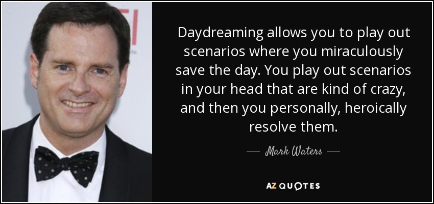 Daydreaming allows you to play out scenarios where you miraculously save the day. You play out scenarios in your head that are kind of crazy, and then you personally, heroically resolve them. - Mark Waters