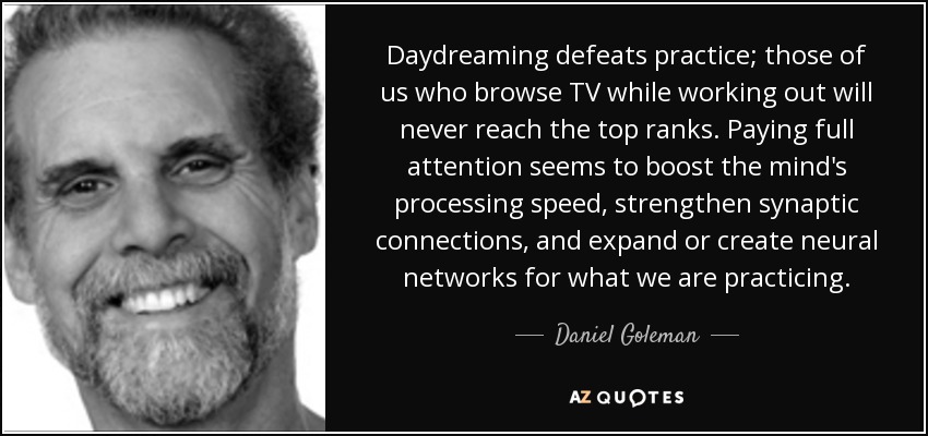 Daydreaming defeats practice; those of us who browse TV while working out will never reach the top ranks. Paying full attention seems to boost the mind's processing speed, strengthen synaptic connections, and expand or create neural networks for what we are practicing. - Daniel Goleman
