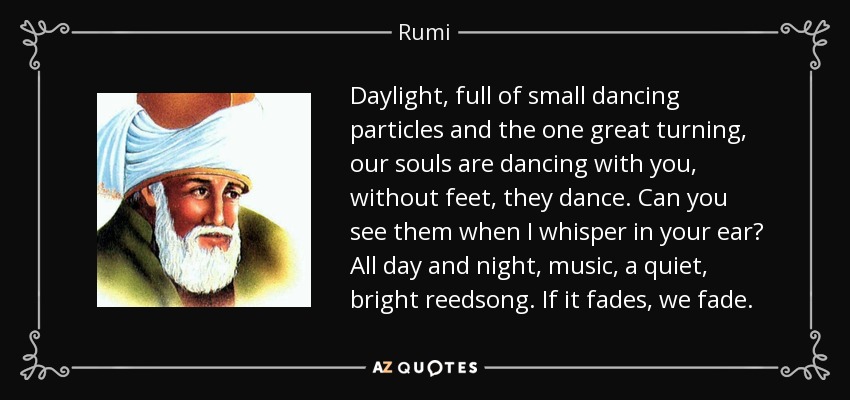 Daylight, full of small dancing particles and the one great turning, our souls are dancing with you, without feet, they dance. Can you see them when I whisper in your ear? All day and night, music, a quiet, bright reedsong. If it fades, we fade. - Rumi