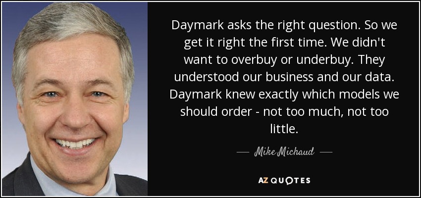 Daymark asks the right question. So we get it right the first time. We didn't want to overbuy or underbuy. They understood our business and our data. Daymark knew exactly which models we should order - not too much, not too little. - Mike Michaud