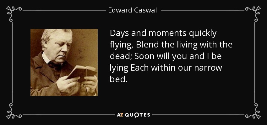 Days and moments quickly flying, Blend the living with the dead; Soon will you and I be lying Each within our narrow bed. - Edward Caswall