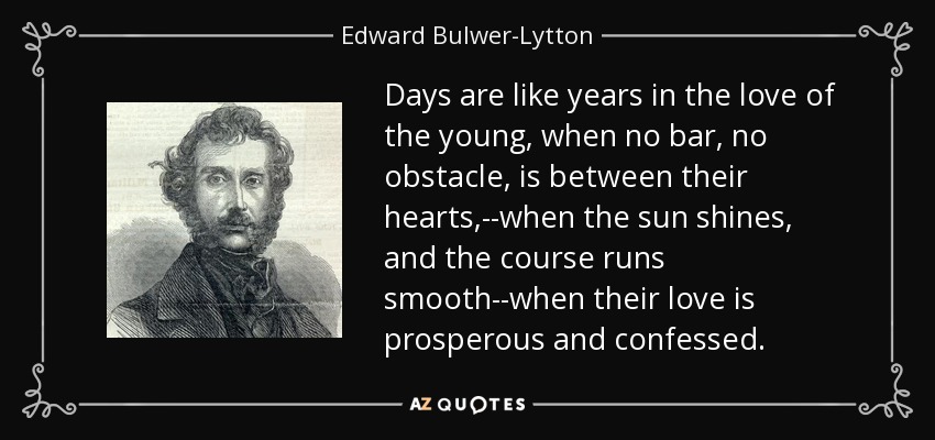 Days are like years in the love of the young, when no bar, no obstacle, is between their hearts,--when the sun shines, and the course runs smooth--when their love is prosperous and confessed. - Edward Bulwer-Lytton, 1st Baron Lytton