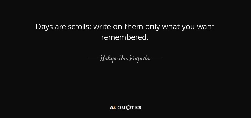 Days are scrolls: write on them only what you want remembered. - Bahya ibn Paquda