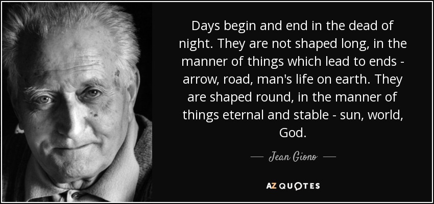 Days begin and end in the dead of night. They are not shaped long, in the manner of things which lead to ends - arrow, road, man's life on earth. They are shaped round, in the manner of things eternal and stable - sun, world, God. - Jean Giono