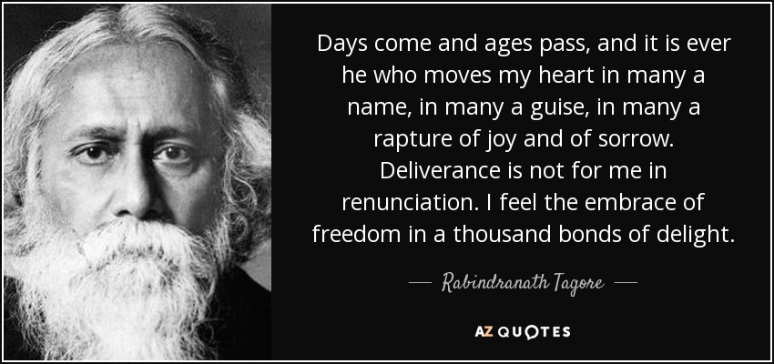 Days come and ages pass, and it is ever he who moves my heart in many a name, in many a guise, in many a rapture of joy and of sorrow. Deliverance is not for me in renunciation. I feel the embrace of freedom in a thousand bonds of delight. - Rabindranath Tagore