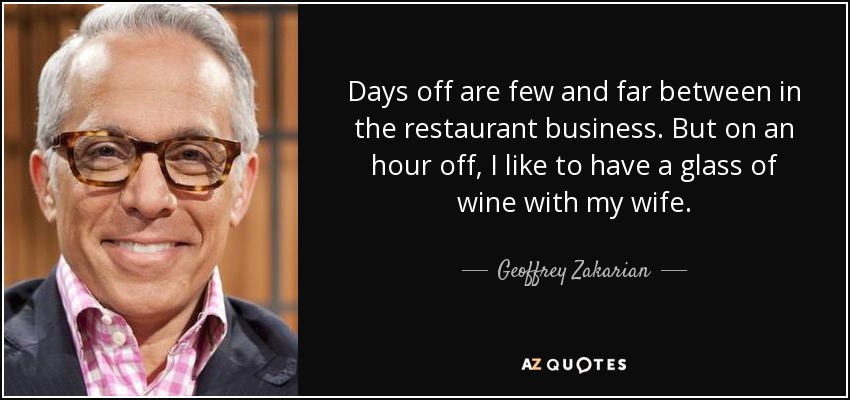 Days off are few and far between in the restaurant business. But on an hour off, I like to have a glass of wine with my wife. - Geoffrey Zakarian