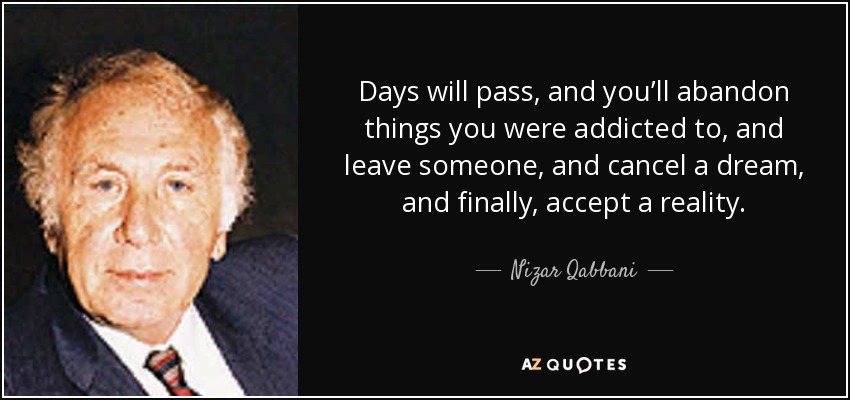 Days will pass, and you’ll abandon things you were addicted to, and leave someone, and cancel a dream, and finally, accept a reality. - Nizar Qabbani