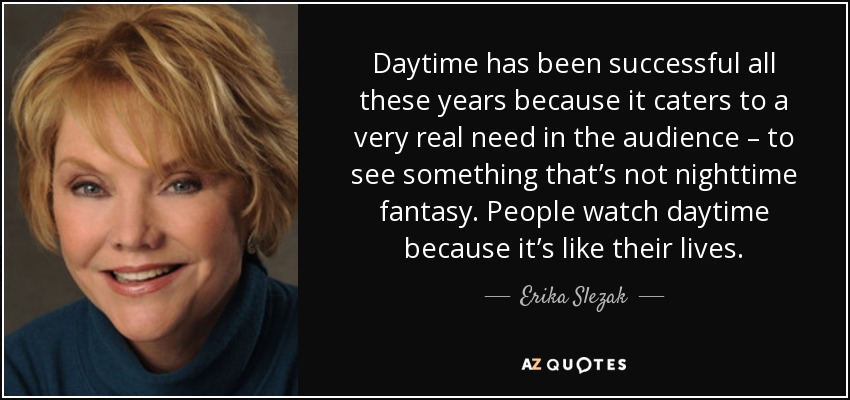 Daytime has been successful all these years because it caters to a very real need in the audience – to see something that’s not nighttime fantasy. People watch daytime because it’s like their lives. - Erika Slezak