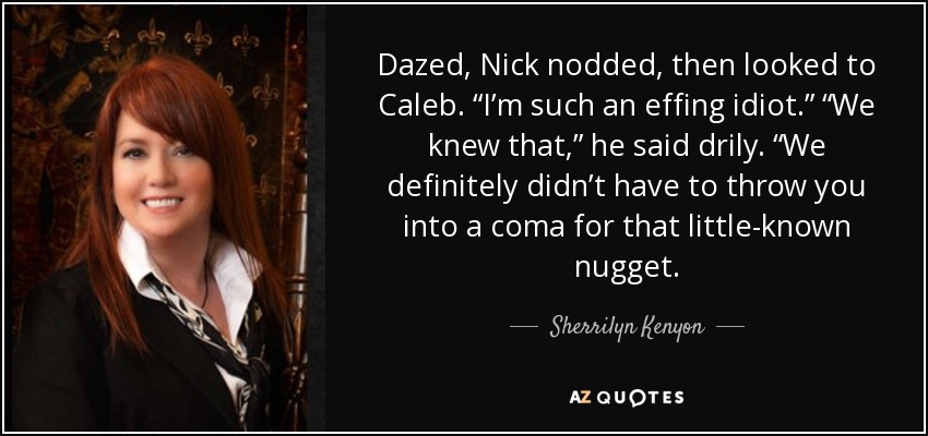 Dazed, Nick nodded, then looked to Caleb. “I’m such an effing idiot.” “We knew that,” he said drily. “We definitely didn’t have to throw you into a coma for that little-known nugget. - Sherrilyn Kenyon