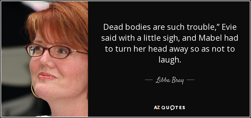Dead bodies are such trouble,” Evie said with a little sigh, and Mabel had to turn her head away so as not to laugh. - Libba Bray