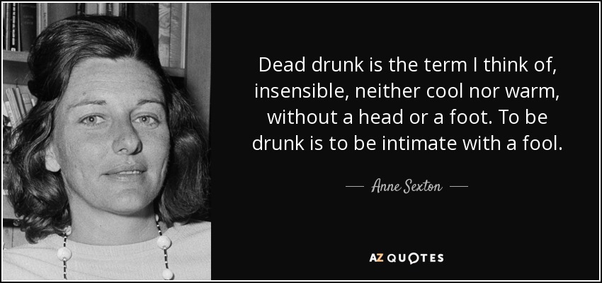 Dead drunk is the term I think of, insensible, neither cool nor warm, without a head or a foot. To be drunk is to be intimate with a fool. - Anne Sexton