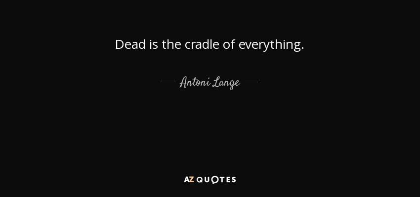 Dead is the cradle of everything. - Antoni Lange