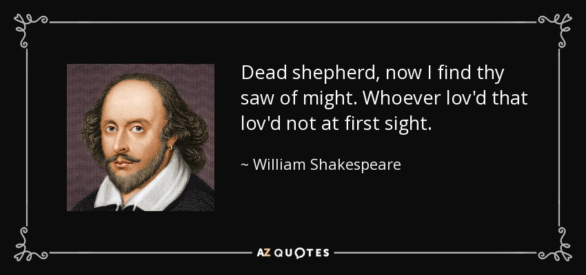 Dead shepherd, now I find thy saw of might. Whoever lov'd that lov'd not at first sight. - William Shakespeare