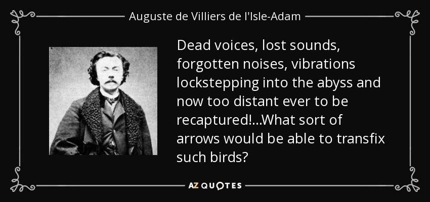 Dead voices, lost sounds, forgotten noises, vibrations lockstepping into the abyss and now too distant ever to be recaptured!...What sort of arrows would be able to transfix such birds? - Auguste de Villiers de l'Isle-Adam