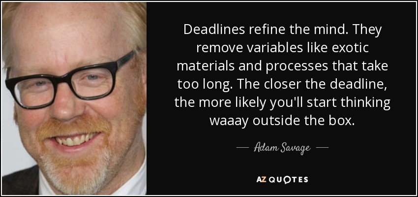 Deadlines refine the mind. They remove variables like exotic materials and processes that take too long. The closer the deadline, the more likely you'll start thinking waaay outside the box. - Adam Savage