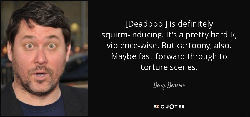 [Deadpool] is definitely squirm-inducing. It's a pretty hard R, violence-wise. But cartoony, also. Maybe fast-forward through to torture scenes. - Doug Benson