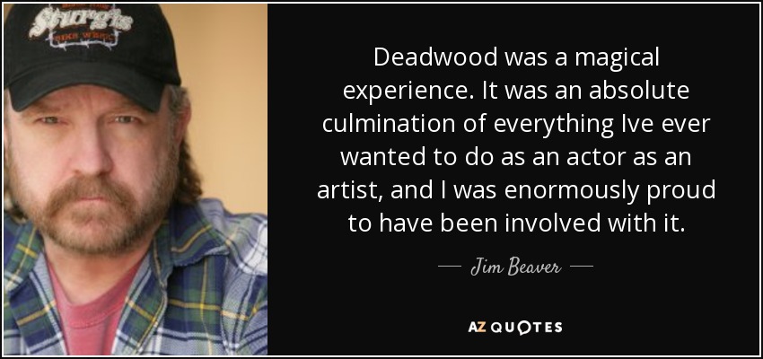 Deadwood was a magical experience. It was an absolute culmination of everything Ive ever wanted to do as an actor as an artist, and I was enormously proud to have been involved with it. - Jim Beaver